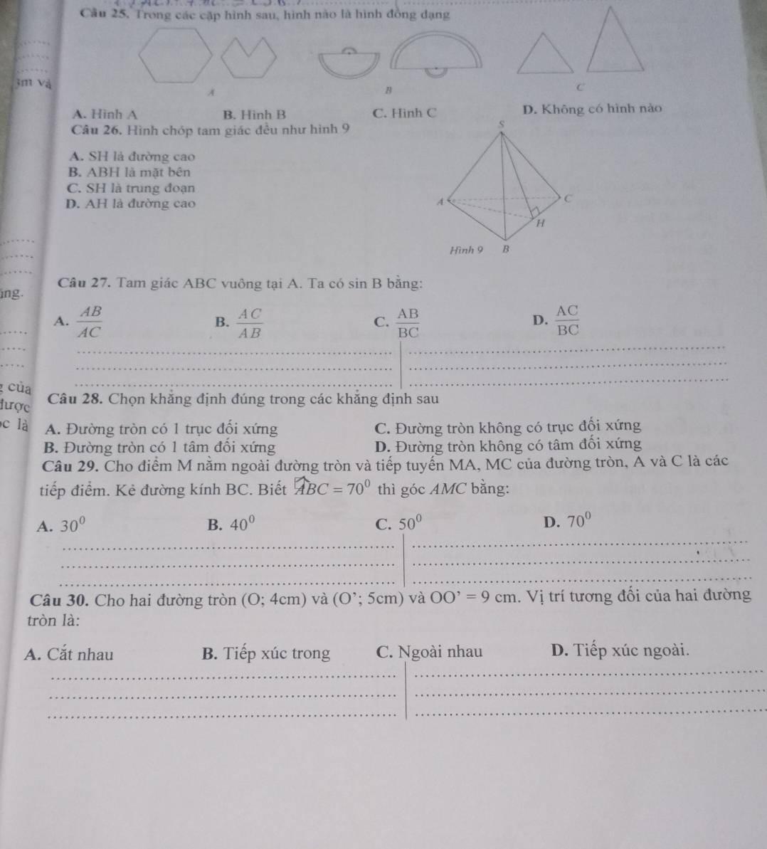 Câu 25, Trong các cặp hình sau, hình nào là hình đồng dạng
_
3m Và
B
A. Hinh A B. Hinh B C. Hinh C D. Không có hình nào
Câu 26. Hình chóp tam giác đều như hình 9
A. SH là đường cao
B. ABH là mặt bên
C. SH là trung đoạn
D. AH là đường cao 
_
_
_
ing. Câu 27. Tam giác ABC vuông tại A. Ta có sin B bằng:
_A.  AB/AC   AC/AB   AB/BC   AC/BC 
B.
C.
D.
_
_
_
_
_
_
_
của Câu 28. Chọn khẳng định đúng trong các khẳng định sau
được
c là A. Đường tròn có 1 trục đối xứng C. Đường tròn không có trục đối xứng
B. Đường tròn có 1 tâm đổi xứng D. Đường tròn không có tâm đối xứng
Câu 29. Cho điểm M nằm ngoài đường tròn và tiếp tuyển MA, MC của đường tròn, A và C là các
tiếp điểm. Kẻ đường kính BC. Biết widehat ABC=70° thì góc AMC bằng:
_
A. 30° B. 40° C. 50° D. 70°
_
_
_
_
_
Câu 30. Cho hai đường tròn (0;4cm) ) và (O';5cm) và OO'=9cm. Vị trí tương đối của hai đường
tròn là:
_
A. Cắt nhau B. Tiếp xúc trong C. Ngoài nhau D. Tiếp xúc ngoài.
_
_
_
_
_