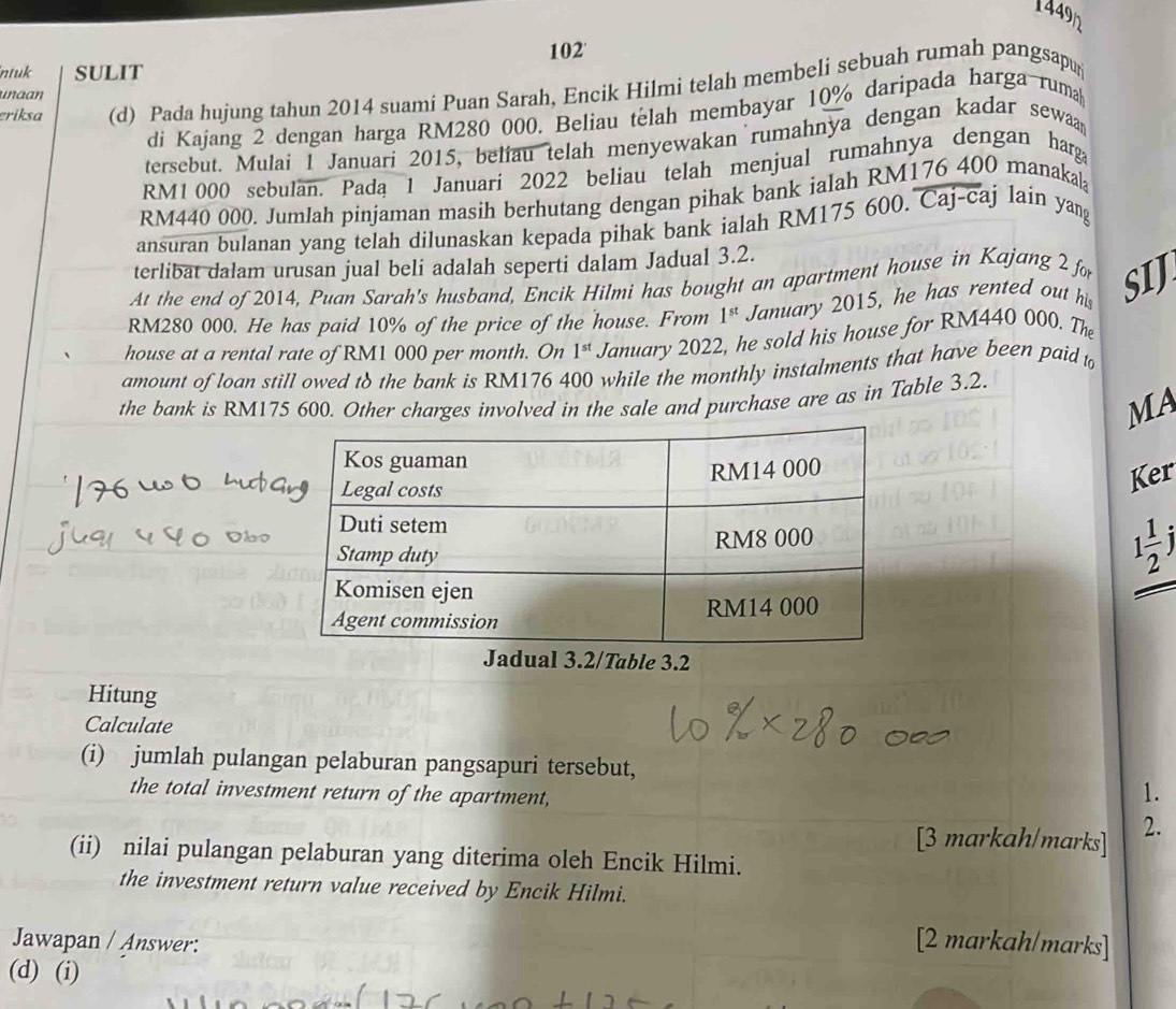 1449n
ntuk SULIT 102'
eriksa (d) Pada hujung tahun 2014 suami Puan Sarah, Encik Hilmi telah membeli sebuah rumah pangsapur
unaan
di Kajang 2 dengan harga RM280 000. Beliau telah membayar 10% daripada harga-ruma
tersebut. Mulai I Januari 2015, beliau telah menyewakan rumahnya dengan kadar sewaa
RM1 000 sebulan. Pada 1 Januari 2022 beliau telah menjual rumahnya dengan harg
RM440 000. Jumlah pinjaman masih berhutang dengan pihak bank ialah RM176 400 manakal
ansuran bulanan yang telah dilunaskan kepada pihak bank ialah RM175 600. Caj-caj lain yan
terlibat dalam urusan jual beli adalah seperti dalam Jadual 3.2.
At the end of 2014, Puan Sarah's husband, Encik Hilmi has bought an apartment house in Kajang 2 for
RM280 000. He has paid 10% of the price of the house. From 1^(st) January 2015, he has rented out his SIJ
house at a rental rate of RM1 000 per month. On 1^(st) January 2022, he sold his house for RM440 000. The
amount of loan still owed to the bank is RM176 400 while the monthly instalments that have been paid to
the bank is RM175 600. Other charges involved in the sale and purchase are as in Table 3.2.
MA
Ker
1 1/2 j
Jadual 3.2/Table 3.2
Hitung
Calculate
(i) jumlah pulangan pelaburan pangsapuri tersebut,
the total investment return of the apartment,
1.
[3 markah/marks] 2.
(ii) nilai pulangan pelaburan yang diterima oleh Encik Hilmi.
the investment return value received by Encik Hilmi.
Jawapan / Answer: [2 markah/marks]
(d) (i)