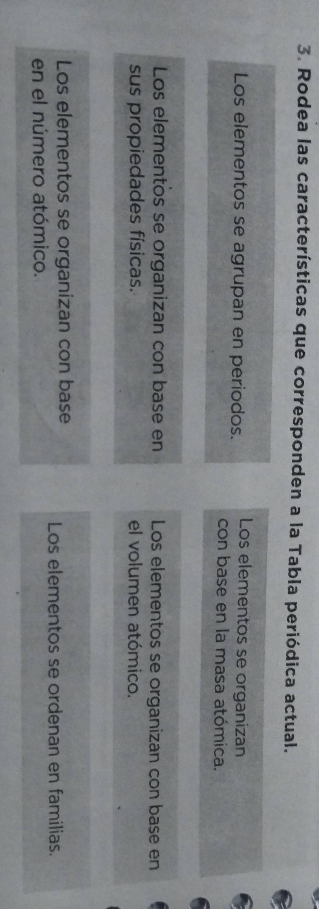 Rodea las características que corresponden a la Tabla periódica actual.
Los elementos se agrupan en periodos.
Los elementos se organizan
con base en la masa atómica.
Los elementos se organizan con base en Los elementos se organizan con base en
sus propiedades físicas. el volumen atómico.
Los elementos se organizan con base
Los elementos se ordenan en familias.
en el número atómico.