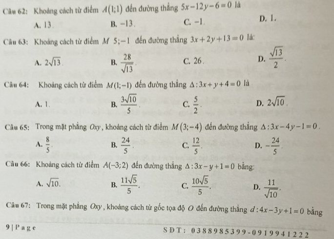 Khoảng cách từ điểm A(1;1) đến đường thẳng 5x-12y-6=0 là
A. 13. B. -13. C. -1.
D. 1.
Câu 63: Khoảng cách từ điểm M 5;—1 đến đường thẳng 3x+2y+13=0 Ià:
A. 2sqrt(13). B.  28/sqrt(13) . C. 26. D.  sqrt(13)/2 . 
Câu 64: Khoảng cách từ điểm M(1;-1) đến đường thẳng △ :3x+y+4=0 là
A. 1. B.  3sqrt(10)/5  C.  5/2 .
D. 2sqrt(10). 
Câu 65: Trong mặt phẳng Oxy, khoảng cách từ điểm M(3;-4) đến đường thẳng △ :3x-4y-1=0.
A.  8/5 .  24/5 . C.  12/5 . D. - 24/5 . 
B.
Câu 66: Khoảng cách từ điểm A(-3;2) đến đường thẳng △ :3x-y+1=0 bằng:
A. sqrt(10). B.  11sqrt(5)/5 . C.  10sqrt(5)/5 . D.  11/sqrt(10) . 
Câu 67: Trong mặt phẳng Oxy, khoảng cách từ gốc tọa độ O đến đường thẳng d:4x-3y+1=0 bằng
9 | P a g e S D T : 0 3 8 8 9 8 5 3 9 9 - 0 9 1 9 9 4 1 2 2 2