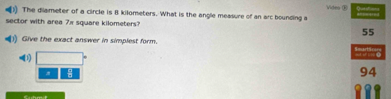 Video ⑤ Questions 
The diameter of a circle is 8 kilometers. What is the angle measure of an arc bounding a answered 
sector with area 7π square kilometers?
55
Give the exact answer in simplest form. 
SmartScore 
out of 100 0
π  □ /□  
94
Cubmit