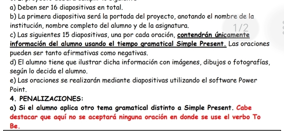 Deben ser 16 diapositivas en total. 
b) La primera diapositiva será la portada del proyecto, anotando el nombre de la 
institución, nombre completo del alumno y de la asignatura. 1/2
c) Las siguientes 15 diapositivas, una por cada oración, contendrán únicamente 
información del alumno usando el tiempo gramatical Simple Present. Las oraciones 
pueden ser tanto afirmativas como negativas. 
d) El alumno tiene que ilustrar dicha información con imágenes, dibujos o fotografías, 
según lo decida el alumno. 
e) Las oraciones se realizarán mediante diapositivas utilizando el software Power 
Point. 
4. PENALIZACIONES: 
a) Si el alumno aplica otro tema gramatical distinto a Simple Present. Cabe 
destacar que aquí no se aceptará ninguna oración en donde se use el verbo To 
Be.