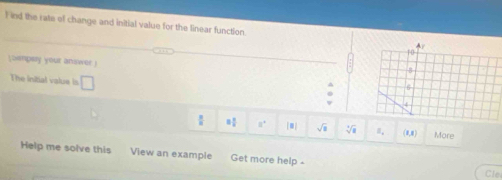 ind the rate of change and initial value for the linear function. Ay 
10 
(Sempay your answer)
8
The initial value is □
4
 □ /□   = □ /□   a° sqrt(□ ) sqrt[3](a) (0,0) More 
Help me solve this View an example Get more help ⊥ 
Cle