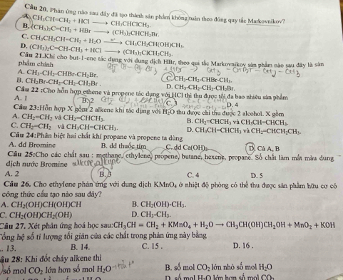 Cầu 20, Phân ứng nào sau đây đã tạo thành sản phẩm không tuần theo đúng quy tắc Markovnikov?
A CH_3CH=CH_2+HClto CH_3CHClCH_3.
B, (CH_3)_2C=CH_2+HBrto (CH_3)_2CHCH_2Br
C. CH_3CH_2CH=CH_2+H_2Oxrightarrow wCH_3CH_2CH(OH)CH_3
D, (CH_3)_2C=CH-CH_3+HClto (CH_3)_2ClCH_2CH_3
Câu 21.Khi cho but-1-ene tác dụng với dung dịch HBr, theo qui tắc Markovnikov sản phẩm nào sau đây là sản
phẩm chính
A. CH3-CH2-CHBr-CH_2Br. C CH_3-CH_2-CHBr-CH_3.
B. CH_2Br-CH_2-CH_2-CH_2Br. D. CH_3-CH_2-CH_2-CH_2Br
Câu 22:C1
Cho hỗn hợp ethene và propene tác dụng với HCl thi thu được tối đa bao nhiêu sản phẩm
A. 1
Câu 23: Hồn hợp X gồm 2 alkene khi tác dụng với 60 9 thu được chi thu được 2 alcohol. X gồm
A. CH_2=CH_2 và CH_2=CHCH_3. B. CH_2=CHCH_3 và CH_3CH=CHCH_3.
C. CH_2=CH_2 và CH_3CH=CHCH_3. D. CH_3CH=CHCH_3 và CH_2=CHCH_2CH_3.
Câu 24:Phân biệt hai chất khí propane và propene ta dùng
A. dd Bromine  B. dd thuốc tím C. dd Ca(OH)_2 D. Cả A, B
Câu 25:Cho các chất sau : methane, ethylene, propene, butane, hexene, propane. Số chất làm mắt màu dung
dịch nước Bromine )
A. 2 B. 3 C. 4 D. 5
Câu 26. Cho ethylene phản ứng với dung dịch KMnO4 ở nhiệt độ phòng có thể thu được sản phẩm hữu cơ có
công thức cấu tạo nào sau đây?
A. CH_2(OH)CH(OH)CH B. CH_2(OH)-CH_3.
C. CH_2(OH)CH_2(OH) D. CH_3-CH_3.
Cầu 27. Xét phản ứng hoá học sau: CH_3CH=CH_2+KMnO_4+H_2Oto CH_3CH(OH)CH_2OH+MnO_2+KOH
T ổng hệ số tỉ lượng tối giản của các chất trong phản ứng này bằng. 13. B. 14. C. 15 . D. 16 .
ầu 28: Khi đốt cháy alkene thì
CO_2 H_2O
số mol CO_2 lớn hơn số mol H_2O B. số mol D. số ma H.O lớn nhỏ số mol    h an  số  m CO_2