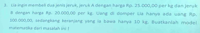 Lia ingin membeli dua jenis jeruk, jeruk A dengan harga Rp. 25.000,00 per kg dan jeruk 
B dengan harga Rp. 20.000,00 per kg. Uang di domper Lia hanya ada uang Rp.
100.000,00, sedangkang keranjang yang ia bawa hanya 10 kg. Buatkanlah model 
matematika dari masalah ini !