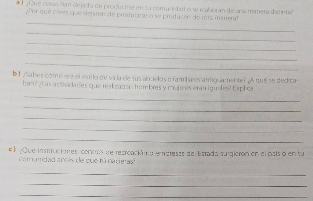 a ¿Qué cosas han dejado de producirse en tu comunidad o se elaboran de una manera distinta? 
¿Por qué crees que dejaron de producirse o se producen de otra manera? 
_ 
_ 
_ 
_ 
_ 
b) ¿Sabes cómo era el estilo de vida de tus abuelos o familiares antiguamente? ¿A qué se dedica- 
ban? ¿Las actividades que realizaban hombres y mujeres eran iguales? Explica. 
_ 
_ 
_ 
_ 
_ 
c) ¿Qué instituciones, centros de recreación o empresas del Estado surgieron en el país o en tu 
comunidad antes de que tú nacieras? 
_ 
_ 
_