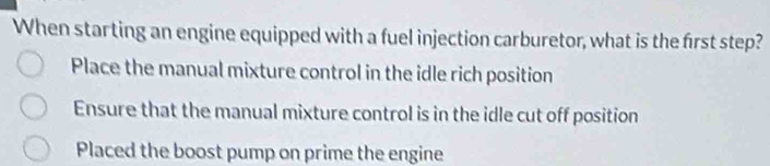 When starting an engine equipped with a fuel injection carburetor, what is the first step?
Place the manual mixture control in the idle rich position
Ensure that the manual mixture control is in the idle cut off position
Placed the boost pump on prime the engine