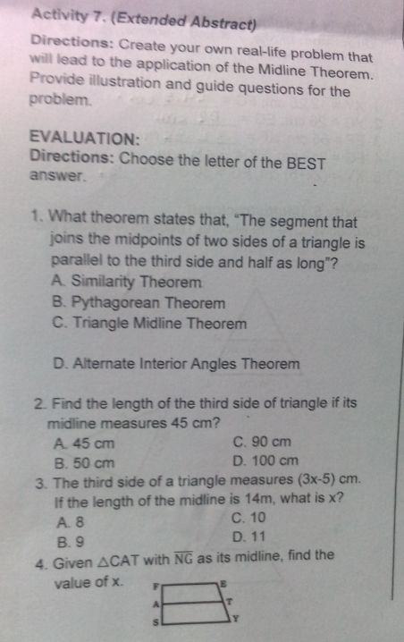 Activity 7. (Extended Abstract)
Directions: Create your own real-life problem that
will lead to the application of the Midline Theorem.
Provide illustration and guide questions for the
problem.
EVALUATION:
Directions: Choose the letter of the BEST
answer.
1. What theorem states that, "The segment that
joins the midpoints of two sides of a triangle is
parallel to the third side and half as long"?
A. Similarity Theorem
B. Pythagorean Theorem
C. Triangle Midline Theorem
D. Alternate Interior Angles Theorem
2. Find the length of the third side of triangle if its
midline measures 45 cm?
A. 45 cm C. 90 cm
B. 50 cm D. 100 cm
3. The third side of a triangle measures (3x-5)cm. 
If the length of the midline is 14m, what is x?
A. 8 C. 10
B. 9 D. 11
4. Given △ CAT with overline NG as its midline, find the
value of x.