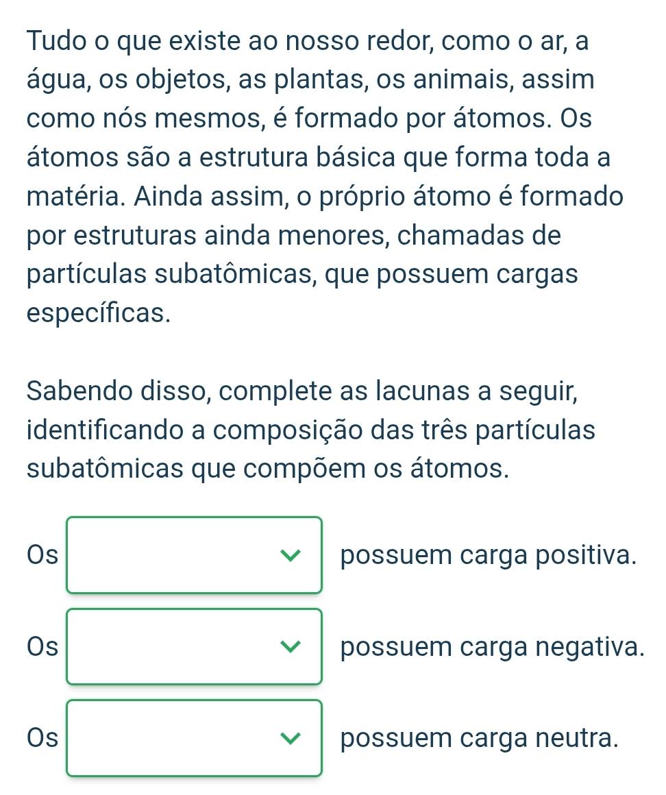 Tudo o que existe ao nosso redor, como o ar, a 
água, os objetos, as plantas, os animais, assim 
como nós mesmos, é formado por átomos. Os 
átomos são a estrutura básica que forma toda a 
matéria. Ainda assim, o próprio átomo é formado 
por estruturas ainda menores, chamadas de 
partículas subatômicas, que possuem cargas 
específicas. 
Sabendo disso, complete as lacunas a seguir, 
identificando a composição das três partículas 
subatômicas que compõem os átomos. 
Os possuem carga positiva. 
Os possuem carga negativa. 
Os possuem carga neutra.