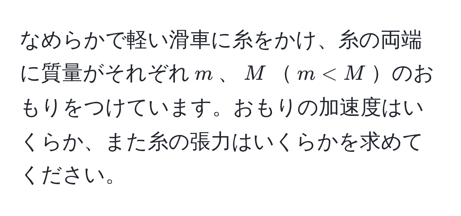 なめらかで軽い滑車に糸をかけ、糸の両端に質量がそれぞれ$m$、$M$$m < M$のおもりをつけています。おもりの加速度はいくらか、また糸の張力はいくらかを求めてください。