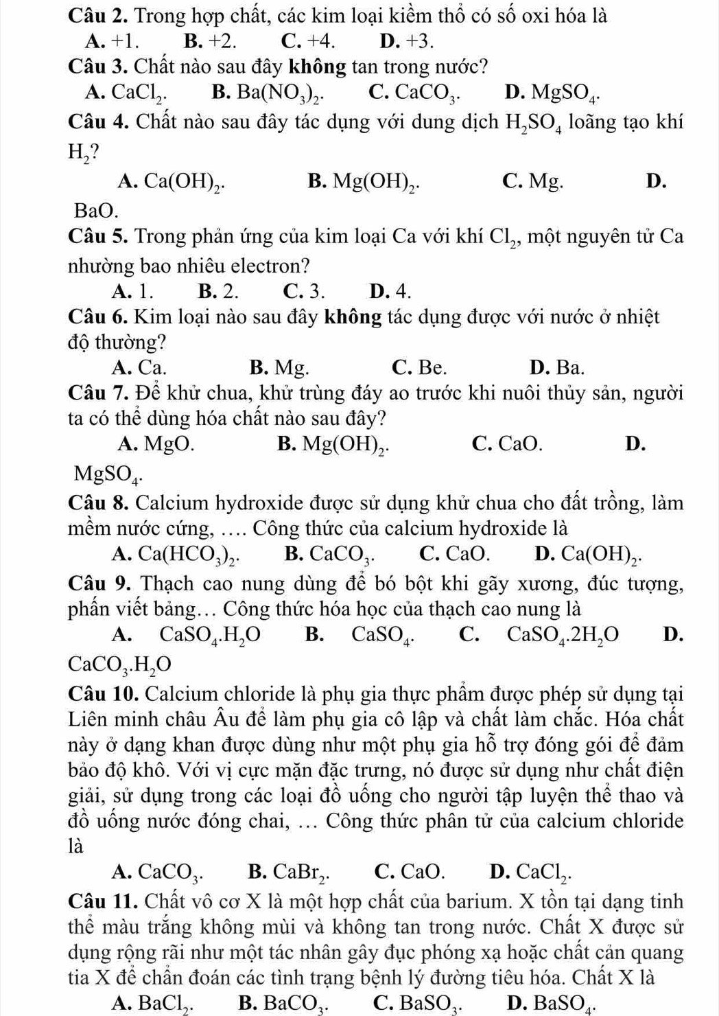 Trong hợp chất, các kim loại kiểm thổ có số oxi hóa là
A. +1. B. +2. C. +4. D. +3.
Câu 3. Chất nào sau đây không tan trong nước?
A. CaCl_2. B. Ba(NO_3)_2. C. CaCO_3. D. MgSO_4.
Câu 4. Chất nào sau đây tác dụng với dung dịch H_2SO_4 loãng tạo khí
H_2
A. Ca(OH)_2. B. Mg(OH)_2. C. Mg. D.
BaO.
Câu 5. Trong phản ứng của kim loại Ca với khí Cl_2 , một nguyên tử Ca
nhường bao nhiêu electron?
A. 1. B. 2. C. 3. D. 4.
Câu 6. Kim loại nào sau đây không tác dụng được với nước ở nhiệt
độ thường?
A. Ca. B. Mg. C. Be. D. Ba.
Câu 7. Để khử chua, khử trùng đáy ao trước khi nuôi thủy sản, người
ta có thể dùng hóa chất nào sau đây?
A. MgO. B. Mg(OH)_2. C. CaO. D.
MgSO_4.
Câu 8. Calcium hydroxide được sử dụng khử chua cho đất trồng, làm
mềm nước cứng, .... Công thức của calcium hydroxide là
A. Ca(HCO_3)_2. B. CaCO_3. C. CaO. D. Ca(OH)_2.
Câu 9. Thạch cao nung dùng để bó bột khi gãy xương, đúc tượng,
phần viết bảng. Công thức hóa học của thạch cao nung là
A. CaSO_4.H_2O B. CaSO_4. C. CaSO_4.2H_2O D.
CaCO_3.H_2O
Câu 10. Calcium chloride là phụ gia thực phẩm được phép sử dụng tại
Liên minh châu Âu để làm phụ gia cô lập và chất làm chắc. Hóa chất
này ở dạng khan được dùng như một phụ gia hỗ trợ đóng gói để đảm
bảo độ khô. Với vị cực mặn đặc trưng, nó được sử dụng như chất điện
giải, sử dụng trong các loại đồ uống cho người tập luyện thể thao và
đồ uống nước đóng chai, ... Công thức phân tử của calcium chloride
là
A. CaCO_3. B. CaBr_2. C. C aO D. CaCl_2.
Câu 11. Chất vô cơ X là một hợp chất của barium. X tồn tại dạng tinh
thể màu trắng không mùi và không tan trong nước. Chất X được sử
dụng rộng rãi như một tác nhân gây đục phóng xạ hoặc chất cản quang
tia X để chẩn đoán các tình trạng bệnh lý đường tiêu hóa. Chất X là
A. BaCl,. B. BaCO₃. C. BaSO₁. D. BaSO₄.