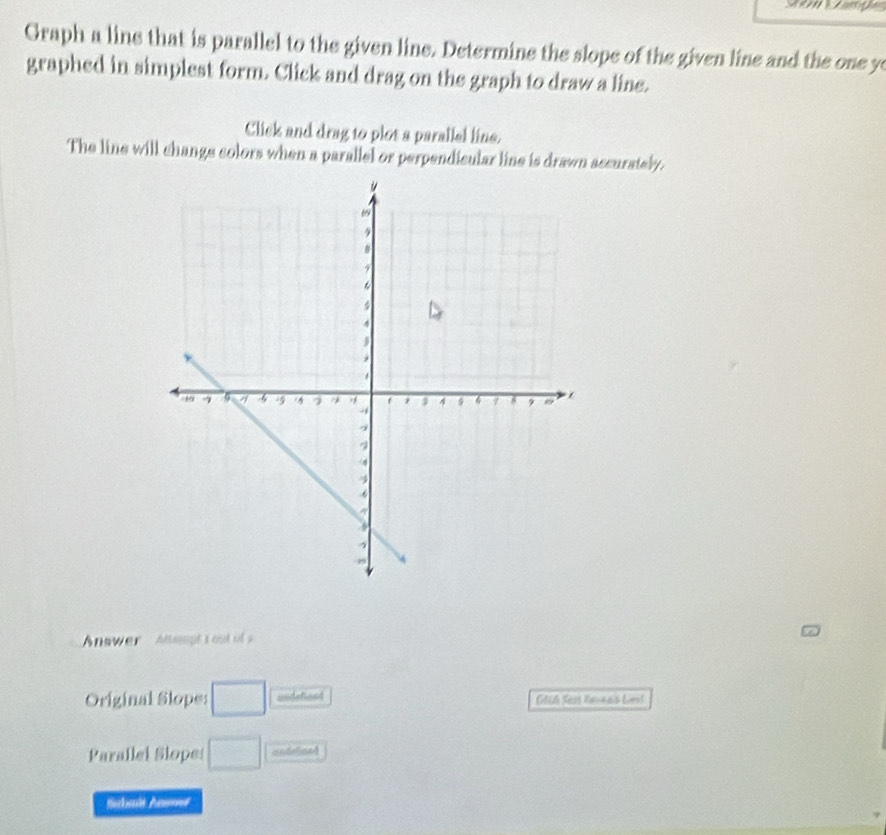 Graph a line that is parallel to the given line. Determine the slope of the given line and the one ye 
graphed in simplest form. Click and drag on the graph to draw a line. 
Click and drag to plot a parallel line. 
The line will change colors when a parallel or perpendicular line is drawn ascurately. 
Answer Asmpt i out o s 
Original Slopes □ undefned OAch Seas Reveals Lest 
Parallel Slope: □ undelined 
Stbals An