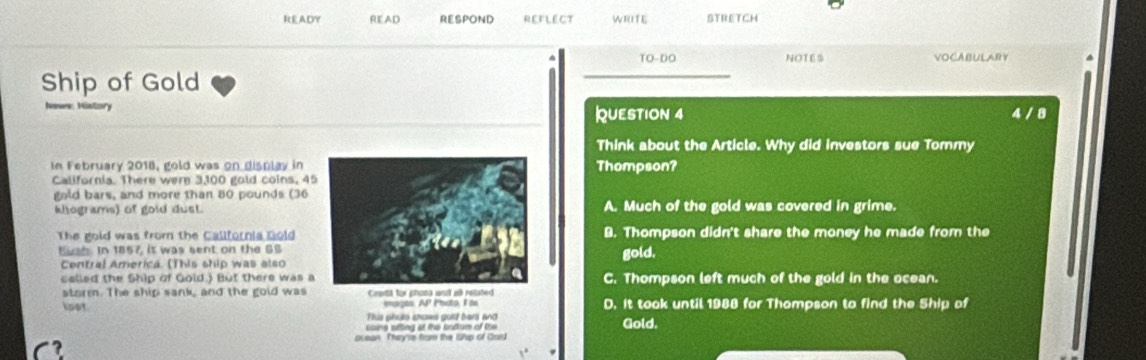 READY READ RESPOND REFLECT WRITE STRETCH
TO-DO NOTES VOCABULARY
Ship of Gold
History QUESTION 4 4 / 8
Think about the Article. Why did investors sue Tommy
In February 2018, gold was on display in Thompson?
Callfornia. There were 3,100 gold coins, 4
gold bars, and more than 80 pounds (36
kilograms) of gold dust.A. Much of the gold was covered in grime.
The gold was from the Callfornia GoldB. Thompson didn't share the money he made from the
Eush. In 1857, it was sent on the SSgold.
Central America. (This ship was also
celled the Ship of Gold.) But there was aC. Thompson left much of the gold in the ocean.
storm. The ship sank, and the gold wasCredil for phas
lost mages. AP Photo, I to D. It took until 1988 for Thampson to find the Ship of
us phute shows gold barl and
cone sfting at the bottum of the Gold.
ocean. They'rs frome the thp of Cold
C