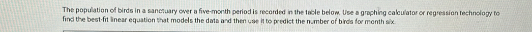 The population of birds in a sanctuary over a five-month period is recorded in the table below. Use a graphing calculator or regression technology to 
find the best-fit linear equation that models the data and then use it to predict the number of birds for month six.