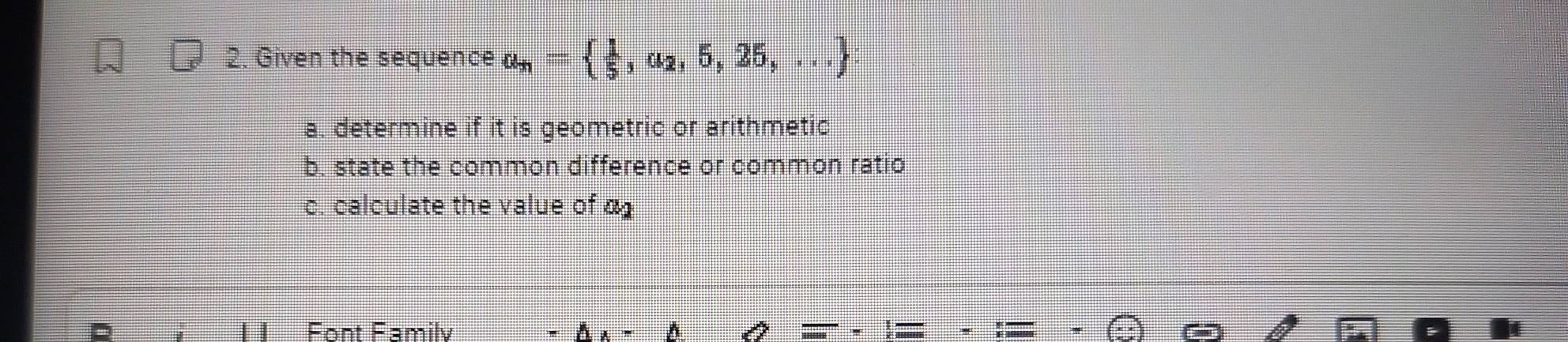 Given the sequence a_n=  1/5 ,a_2,5,25,...
a. determine if it is geometric or arithmetic 
b. state the common difference or common ratio 
c. calculate the value of α1
Font Familv