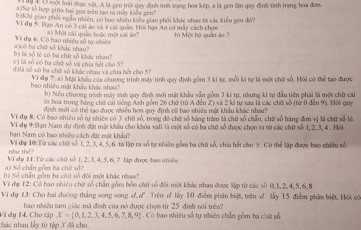 1 0u 4: Ở một loài thực vật, A là gen trội quy định tình trạng hoa kép, a là gen lặn quy định tình trạng hoa đơn.
a)Sự tổ hợp giữa hai gen trên tạo ra mấy kiểu gen?
b)Khi giao phối ngẫu nhiên, có bao nhiêu kiểu giao phối khác nhau từ các kiểu gen đó?
Ví dụ 5: Bạn An có 3 cái áo và 4 cái quần. Hỏi bạn An có mấy cách chọn
a) Một cái quần hoặc một cái áo? b) Một bộ quần áo ?
Ví dụ 6: Có bao nhiêu số tự nhiên
a)có ba chữ số khác nhau?
b) là số lẻ có ba chữ số khác nhau?
c) là số có ba chữ số và chia hết cho 5?
d)là số có ba chữ số khác nhau và chia hết cho 5?
Ví dụ 7: a) Mật khẩu của chương trình máy tính quy định gồm 3 kí tự, mỗi kí tự là một chữ số. Hỏi có thể tạo được
bao nhiêu mật khầu khác nhau?
b) Nếu chương trình máy tính quy định mới mật khẩu vẫn gồm 3 kí tự, nhưng kí tự đầu tiên phải là một chữ cái
in hoa trong bảng chữ cái tiếng Anh gồm 26 chữ (từ A đến Z) và 2 kí tự sau là các chữ số (từ 0 đến 9). Hỏi quy
định mới có thể tạo được nhiều hơn quy định cũ bao nhiêu mật khẩu khác nhau?
Ví dụ 8: Có bao nhiêu số tự nhiên có 3 chữ số, trong đó chữ số hàng trăm là chữ số chẵn, chữ số hàng đơn vị là chữ số lẻ.
Ví dụ 9:Bạn Nam dự định đặt mật khẩu cho khóa vali là một số có ba chữ số được chọn ra từ các chữ số 1,2,3,4 . Hỏi
bạn Nam có bao nhiêu cách đặt mật khẩu?
Ví dụ 10:Từ các chữ số 1, 2, 3, 4, 5, 6 ta lập ra số tự nhiên gồm ba chữ số, chia hết cho 5 . Có thể lập được bao nhiêu số
như thế?
Ví dụ 11:Từ các chữ số l, 2, 3,4, 5, 6,7 lập được bao nhiêu
a) Số chẵn gồm ba chữ số?
b) Số chẵn gồm ba chữ số đôi một khác nhau?
Ví dụ 12: Có bao nhiêu chữ số chẵn gồm bốn chữ số đôi một khác nhau được lập từ các số 0,1,2,4,5,6,8
Ví dụ 13: Cho hai đường thẳng song song d,dì. Trên d lấy 10 điểm phân biệt, trên dù lấy 15 điểm phân biệt. Hỏi có
bao nhiêu tam giác mà đỉnh của nó được chọn từ 25 đỉnh nói trên?
Ví dụ 14. Cho tập X= 0,1,2,3,4,5,6,7,8,9. Có bao nhiêu số tự nhiên chẵn gồm ba chữ số
thác nhau lấy từ tập X đã cho.