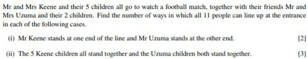 Mr and Mrs Keene and their 5 children all go to watch a football match, together with their friends Mr and 
Mrs Uzuma and their 2 children. Find the number of ways in which all 11 people can line up at the entrance 
in each of the following cases. 
(i) Mr Keene stands at one end of the line and Mr Uzuma stands at the other end. [2] 
(ii) The 5 Keene children all stand together and the Uzuma children both stand together. [3]