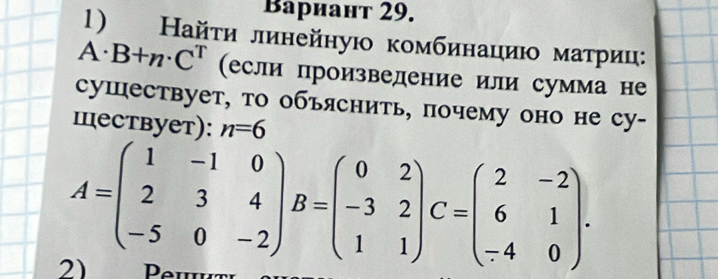 Bариант 29.
1) Найτи линейную комбинациюο маτриц:
A. B+n· C^T (если произведение или сумма не
сушествует, то объяснить, почему оно не су-
Iествует): n=6
A=beginpmatrix 1&-1&0 2&3&4 -5&0&-2endpmatrix B=beginpmatrix 0&2 -3&2 1&1endpmatrix C=beginpmatrix 2&-2 6&1 -4&0endpmatrix. 
2) Peutι