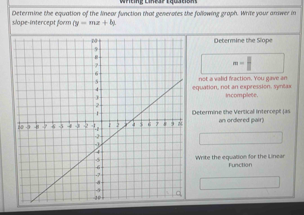 Writing Linear Equations
Determine the equation of the linear function that generates the following graph. Write your answer in
slope-intercept form (y=mx+b). 
Determine the Slope
m=
not a valid fraction. You gave an
equation, not an expression. syntax
incomplete.
Determine the Vertical Intercept (as
an ordered pair)
Write the equation for the Linear
Function