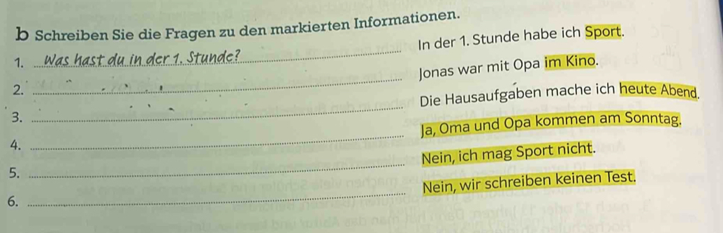 Schreiben Sie die Fragen zu den markierten Informationen. 
In der 1. Stunde habe ich Sport. 
1. 
_ 
Jonas war mit Opa im Kino. 
2. 
_ 
Die Hausaufgaben mache ich heute Abend. 
3. 
_ 
_ 
Ja, Oma und Opa kommen am Sonntag. 
4. 
_ 
Nein, ich mag Sport nicht. 
5. 
Nein, wir schreiben keinen Test. 
6. 
_