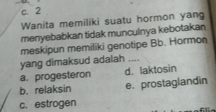 c. 2
Wanita memiliki suatu hormon yan
menyebabkan tidak munculnya kebotakan
meskipun memiliki genotipe Bb. Hormon
yang dimaksud adalah ....
a, progesteron d. laktosin
b. relaksin e. prostaglandin
c. estrogen