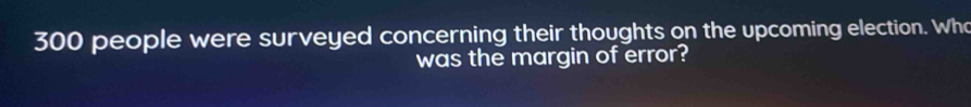 300 people were surveyed concerning their thoughts on the upcoming election. Who 
was the margin of error?