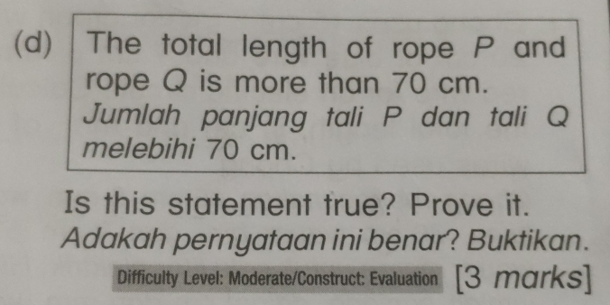 The total length of rope P and 
rope Q is more than 70 cm. 
Jumlah panjang tali P dan tali Q
melebihi 70 cm. 
Is this statement true? Prove it. 
Adakah pernyataan ini benar? Buktikan. 
Difficulty Level: Moderate/Construct: Evaluation [3 marks]