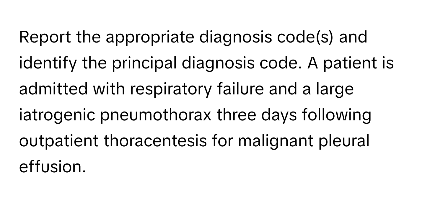 Report the appropriate diagnosis code(s) and identify the principal diagnosis code. A patient is admitted with respiratory failure and a large iatrogenic pneumothorax three days following outpatient thoracentesis for malignant pleural effusion.