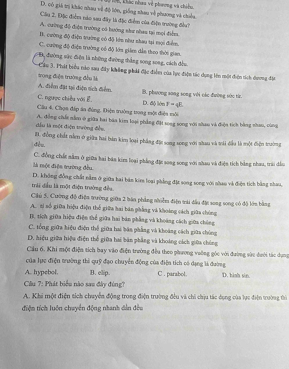 lộ lớn, khác nhau về phương và chiều.
D. có giá trị khác nhau về độ lớn, giống nhau về phương và chiều.
Câu 2. Đặc điểm nào sau đây là đặc điểm của điện trường đều?
A. cường độ điện trường có hướng như nhau tại mọi điểm.
B. cường độ điện trường có độ lớn như nhau tại mọi điểm.
C. cường độ điện trường có độ lớn giảm dần theo thời gian.
D. đường sức điện là những đường thắng song song, cách đều.
Câu 3. Phát biểu nào sau đây không phải đặc điểm của lực điện tác dụng lên một điện tích dương đặt
trong điện trường đều là
A. điểm đặt tại điện tích điểm. B. phương song song với các đường sức từ.
C. ngược chiều với É. D. độ lớn F=qE.
Câu 4. Chọn đáp án đúng. Điện trường trong một điện môi
A. đồng chất nằm ở giữa hai bản kim loại phẳng đặt song song với nhau và điện tích bằng nhau, cùng
đấu là một điện trường đều.
B. đồng chất nằm ở giữa hai bản kim loại phẳng đặt song song với nhau và trái dấu là một điện trường
đều.
C. đồng chất nằm ở giữa hai bản kim loại phẳng đặt song song với nhau và điện tích bằng nhau, trái dấu
là một điện trường đều.
D. không đồng chất nằm ở giữa hai bản kim loại phẳng đặt song song với nhau và điện tích bằng nhau,
trái dấu là một điện trường đều.
Câu 5. Cường độ điện trường giữa 2 bản phẳng nhiễm điện trái dấu đặt song song có độ lớn bằng
A. tị số giữa hiệu điện thế giữa hai bản phẳng và khoảng cách giữa chúng
B. tích giữa hiệu điện thế giữa hai bản phẳng và khoảng cách giữa chúng
C. tổng giữa hiệu điện thế giữa hai bản phẳng và khoảng cách giữa chúng
D. hiệu giữa hiệu điện thế giữa hai bản phẳng và khoảng cách giữa chúng
Câu 6. Khi một điện tích bay vào điện trường đều theo phương vuông góc với đường sức dưới tác dụng
của lực điện trường thì quỹ đạo chuyển động của điện tích có dạng là đường
A. hypebol. B. elip. C . parabol. D. hình sin.
Câu 7: Phát biểu nào sau đây đúng?
A. Khi một điện tích chuyển động trong điện trường đều và chỉ chịu tác dụng của lực điện trường thì
điện tích luôn chuyển động nhanh dần đều