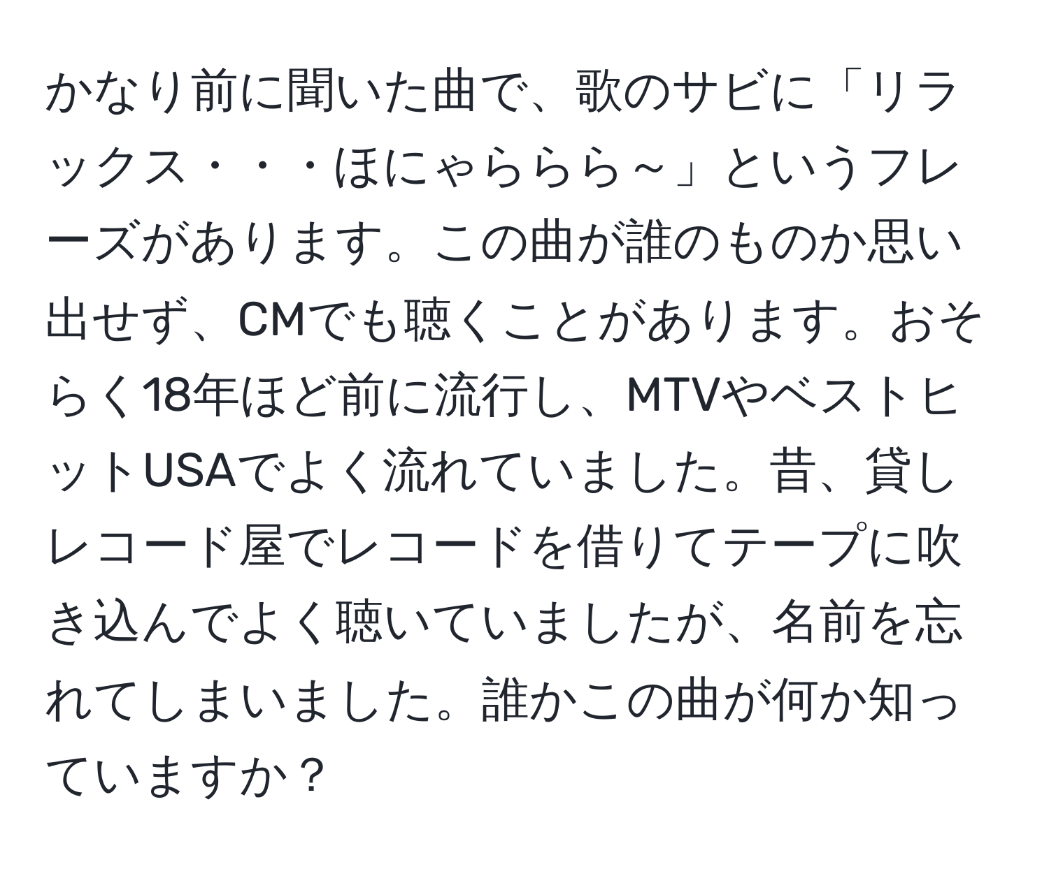 かなり前に聞いた曲で、歌のサビに「リラックス・・・ほにゃららら～」というフレーズがあります。この曲が誰のものか思い出せず、CMでも聴くことがあります。おそらく18年ほど前に流行し、MTVやベストヒットUSAでよく流れていました。昔、貸しレコード屋でレコードを借りてテープに吹き込んでよく聴いていましたが、名前を忘れてしまいました。誰かこの曲が何か知っていますか？