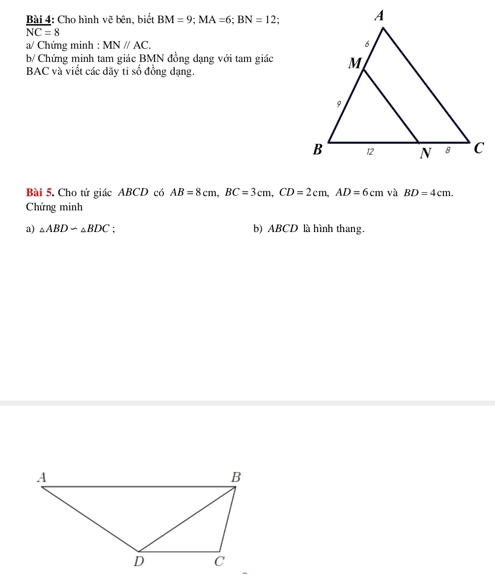 Cho hình vẽ bên, biết BM=9; MA=6; BN=12
overline NC=8
a/ Chứng minh : MN//AC. 
b/ Chứng minh tam giác BMN đồng dạng với tam giác 
BAC và viết các dãy tỉ số đồng dạng. 
Bài 5. Cho tứ giác ABCD có AB=8cm, BC=3cm, CD=2cm, AD=6cm và BD=4cm. 
Chứng minh 
a) △ ABD∽ △ BDC : b) ABCD là hình thang.