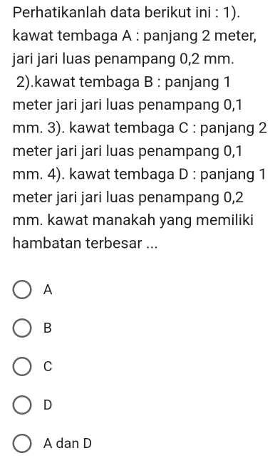 Perhatikanlah data berikut ini : 1).
kawat tembaga A : panjang 2 meter,
jari jari luas penampang 0,2 mm.
2).kawat tembaga B : panjang 1
meter jari jari luas penampang 0,1
mm. 3). kawat tembaga C : panjang 2
meter jari jari luas penampang 0,1
mm. 4). kawat tembaga D : panjang 1
meter jari jari luas penampang 0,2
mm. kawat manakah yang memiliki
hambatan terbesar ...
A
B
C
D
A dan D