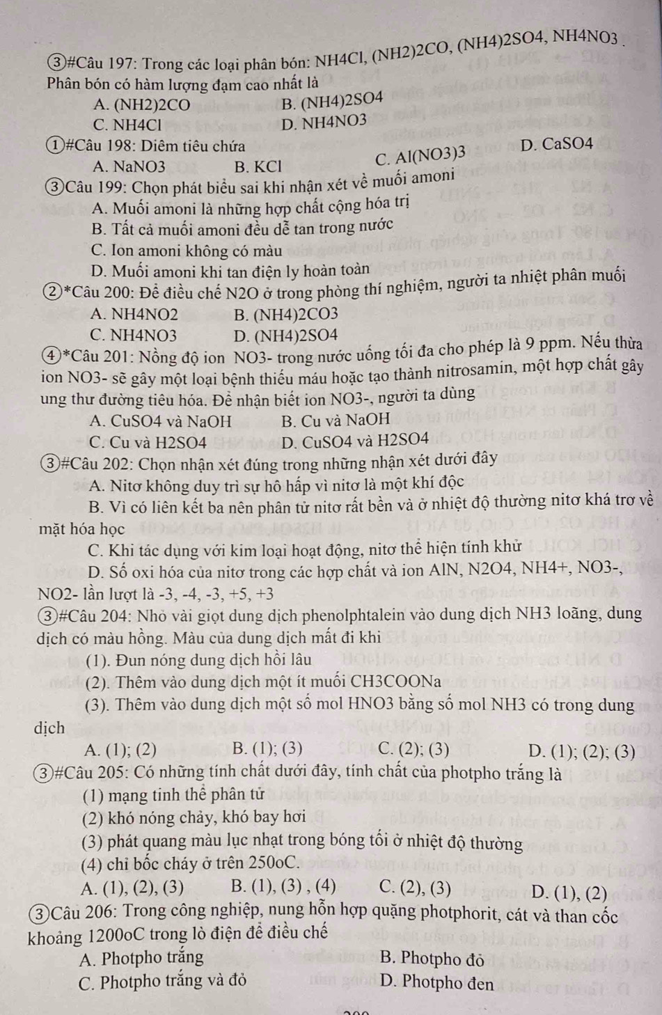 ③#Câu 197: Trong các loại phân bón: NH4Cl, (NH2)2CO, (NH4)2SO4, NH4NO3 .
Phân bón có hàm lượng đạm cao nhất là
A. (NH2)2CO B. (NH4)2SO4
C. NH4Cl D. NH4NO3
1 #Câu 198: Diêm tiêu chứa D. CaSO4
A. NaNO3 B. KCl
C. Al(NO3)3
③Câu 199: Chọn phát biểu sai khi nhận xét về muối amoni
A. Muối amoni là những hợp chất cộng hóa trị
B. Tất cả muối amoni đều dễ tan trong nước
C. Ion amoni không có màu
D. Muối amoni khi tan điện ly hoàn toàn
②*Câu 200: Để điều chế N2O ở trong phòng thí nghiệm, người ta nhiệt phân muối
A. NH4NO2 B. (NH4)2CO3
C. NH4NO3 D. (NH4)2SO4
④*Câu 201: Nồng độ ion NO3- trong nước uống tối đa cho phép là 9 ppm. Nếu thừa
ion NO3- sẽ gây một loại bệnh thiếu máu hoặc tạo thành nitrosamin, một hợp chất gây
ung thư đường tiêu hóa. Để nhận biết ion NO3-, người ta dùng
A. CuSO4 và NaOH B. Cu và NaOH
C. Cu và H2SO4 D. CuSO4 và H2SO4
③#Câu 202: Chọn nhận xét đúng trong những nhận xét dưới đây
A. Nitơ không duy trì sự hô hấp vì nitơ là một khí độc
B. Vì có liên kết ba nên phân tử nitơ rất bền và ở nhiệt độ thường nitơ khá trơ về
mặt hóa học
C. Khi tác dụng với kim loại hoạt động, nitơ thể hiện tính khử
D. Số oxi hóa của nitơ trong các hợp chất và ion AlN, N2O4, NH4+, NO3-,
NO2- lần lượt là -3, -4, -3, +5, +3
③#Câu 204: Nhỏ vài giọt dung dịch phenolphtalein vào dung dịch NH3 loãng, dung
dịch có màu hồng. Màu của dung dịch mắt đi khi
(1). Đun nóng dung dịch hồi lâu
(2). Thêm vào dung dịch một ít muối CH3COONa
(3). Thêm vào dung dịch một số mol HNO3 bằng số mol NH3 có trong dung
dịch
A. (1); (2) B. (1); (3) C. (2); (3) D. (1); (2); (3)
3)#Câu 205: Có những tính chất dưới đây, tính chất của photpho trắng là
(1) mạng tinh thể phân tử
(2) khó nóng chảy, khó bay hơi
(3) phát quang màu lục nhạt trong bóng tối ở nhiệt độ thường
(4) chỉ bốc cháy ở trên 250oC.
A. (1), (2), (3) B. (1), (3) , (4) C. (2), (3) D. (1), (2)
3)Câu 206: Trong công nghiệp, nung hỗn hợp quặng photphorit, cát và than cốc
khoảng 1200oC trong lò điện để điều chế
A. Photpho trắng B. Photpho đỏ
C. Photpho trắng và đỏ D. Photpho đen