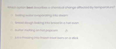 Which option best describes a chemical change affected by temperature?
boiling water evaporating into steam
bread dough baking into bread in a hot oven
butter melting on hot popcorn
juice freezing into frozen treat bars on a stick