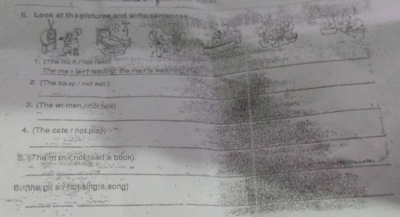 ll. Look at ths pictures and write sentences 
T、 (The mt M/ not reào) 
The me a lsn't reacing; the man is watching TV 
__ 
2. (The basy / not eat ) 
__ 
_ 
_ 
3. (The wc men / not talk) 
_ 
4. (The cats / not play) 
_ 
5. (The m an / not read a book) 
_ 
6. (the glt s / not sing a song) 
_ 
_