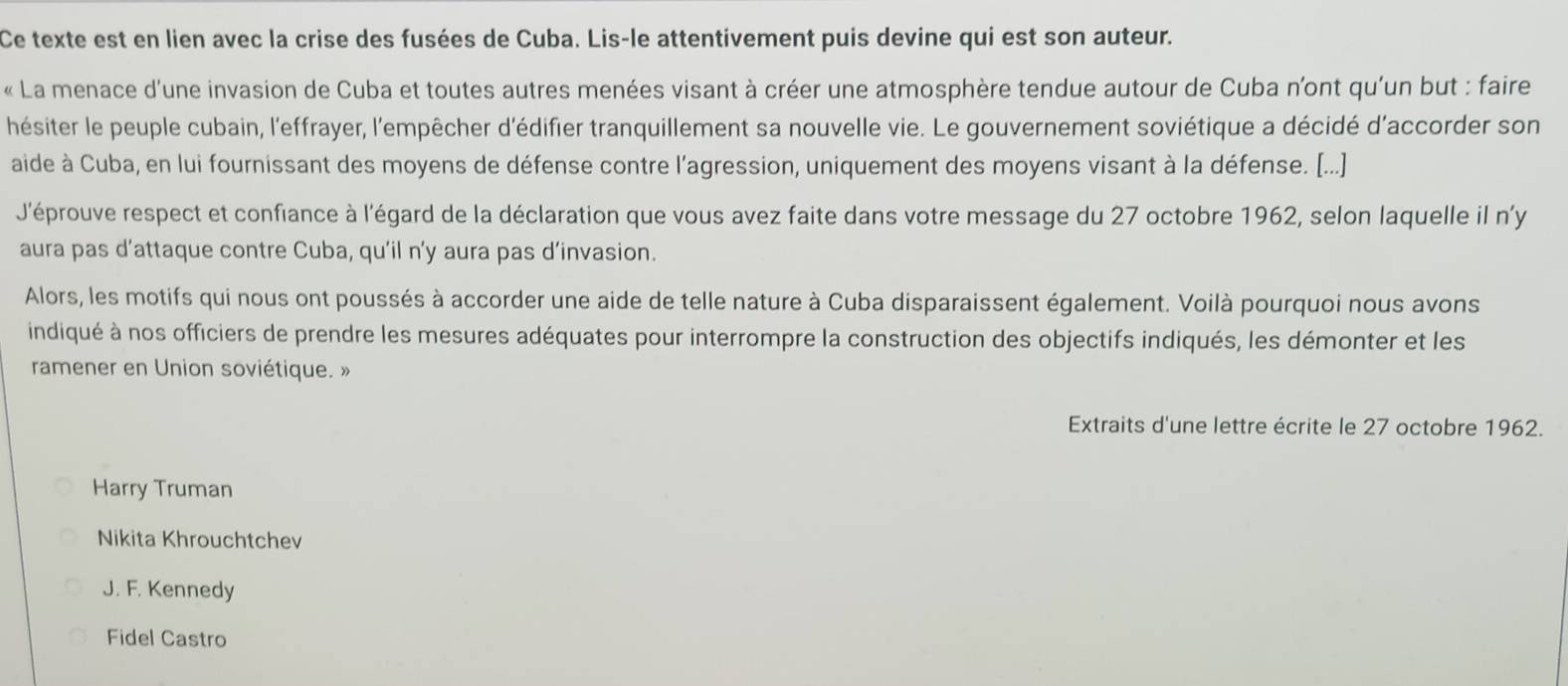 Ce texte est en lien avec la crise des fusées de Cuba. Lis-le attentivement puis devine qui est son auteur.
« La menace d'une invasion de Cuba et toutes autres menées visant à créer une atmosphère tendue autour de Cuba n'ont qu'un but : faire
hésiter le peuple cubain, l'effrayer, l'empêcher d'édifier tranquillement sa nouvelle vie. Le gouvernement soviétique a décidé d'accorder son
aide à Cuba, en lui fournissant des moyens de défense contre l'agression, uniquement des moyens visant à la défense. [...]
J'éprouve respect et confiance à l'égard de la déclaration que vous avez faite dans votre message du 27 octobre 1962, selon laquelle il n'y
aura pas d’attaque contre Cuba, qu'il ny aura pas d’invasion.
Alors, les motifs qui nous ont poussés à accorder une aide de telle nature à Cuba disparaissent également. Voilà pourquoi nous avons
indiqué à nos officiers de prendre les mesures adéquates pour interrompre la construction des objectifs indiqués, les démonter et les
ramener en Union soviétique. »
Extraits d'une lettre écrite le 27 octobre 1962.
Harry Truman
Nikita Khrouchtchev
J. F. Kennedy
Fidel Castro