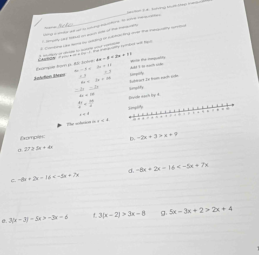 Section 2.4: Solving Muiti-Step Inequaliti 
_ 
Using a similar skill set to solving equations: to solve inequalities. 
Name 
Simplity LKE TERMS on each side of the Inequality 
2. Combine Like terms by adding or subtracting over the inequality symbol 
3. Multiply or divide to isolate your varlable 
AUTION If you ● or+by-1 the inequality symbol will flip!! 
Example from p. 85: Solve: 6x-5<2x+11 Write the inequality.
6x-5<2x+11 Add 5 to each side
± 5 Simplify. 
Solution Steps +2 6x<2x+16 Subtract 2x from each side. 
2r _ -2x
Simplify.
4x<16</tex> 
Divide each by 4.
 4x/4 
x<4</tex> 
The solution is x<4</tex>. 
Examples: 
b. -2x+3>x+9
a. 27≥ 5x+4x
C. -8x+2x-16 d. -8x+2x-16
e. 3(x-3)-5x>-3x-6 f. 3(x-2)>3x-8 g. 5x-3x+2>2x+4
1