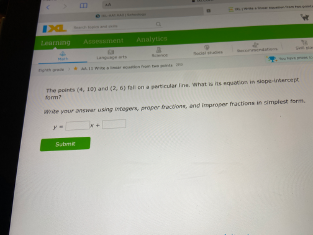A 
IXL-AA1 AA2 | Schoology EXL | Write a linear equation from two pointr 
Search topics and skills 
Learning Assessment Analytics 
Math Language arts Science Social studies Recommendations Skm pla 
You have prizes to 
Eighth grade > ★ AA. 11 Write a linear equation from two points 2R:9 
The points (4,10) and (2,6) fall on a particular line. What is its equation in slope-intercept 
form? 
Write your answer using integers, proper fractions, and improper fractions in simplest form.
y=□ x+□
Submit
