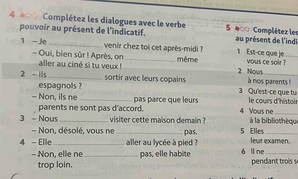 Complétez les dialogues avec le verbe 5 000 Complétez les 
pouvoir au présent de l’indicatif. au présent de l'indi 
1 - Je venir chez toi cet après-midi ? 1 Est-ce que je_ 
- Oui, bien sûr ! Après, on _même vous ce soir ? 
aller au ciné si tu veux ! 
2 Nous 
2 - 1ls _sortir avec leurs copains à nos parents ! 
espagnols ? 3 Qu'est-ce que tu 
- Non, ils ne _pas parce que leurs le cours d'histoir 
parents ne sont pas d’accord. 4 Vous ne_ 
3 - Nous _visiter cette maison demain ? à la bibliothèque 
- Non, désolé, vous ne _pas. 5 Elles_ 
4 - Elle _ aller au lycée à pied ? 
leur examen. 
- Non, elle ne _pas; elle habite 6 Il ne_ 
trop loin. pendant trois s