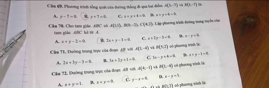 Phương trình tổng quát của đường thẳng đi qua hai điểm A(3;-7) và B(1;-7) là:
A. y-7=0. B. y+7=0. C. x+y+4=0 D. x+y+6=0. 
Câu 70. Cho tam giác ABC có A(1;1), B(0;-2), C(4;2). Lập phương trình đường trung tuyến của
tam giác ABC kẻ từ A.
A. x+y-2=0. B. 2x+y-3=0. C. x+2y-3=0. D. x-y=0. 
Câu 71. Đường trung trực của đoạn AB với A(1;-4) và B(5;2) có phương trình là:
A. 2x+3y-3=0. B. 3x+2y+1=0. C. 3x-y+4=0. D. x+y-1=0. 
Câu 72. Đường trung trực của đoạn AB với A(4;-1) và B(1;-4) có phương trình là:
A. x+y=1. B. x+y=0. C. y-x=0. D. x-y=1.
(1,4) và B(1;2) có phương trình là: