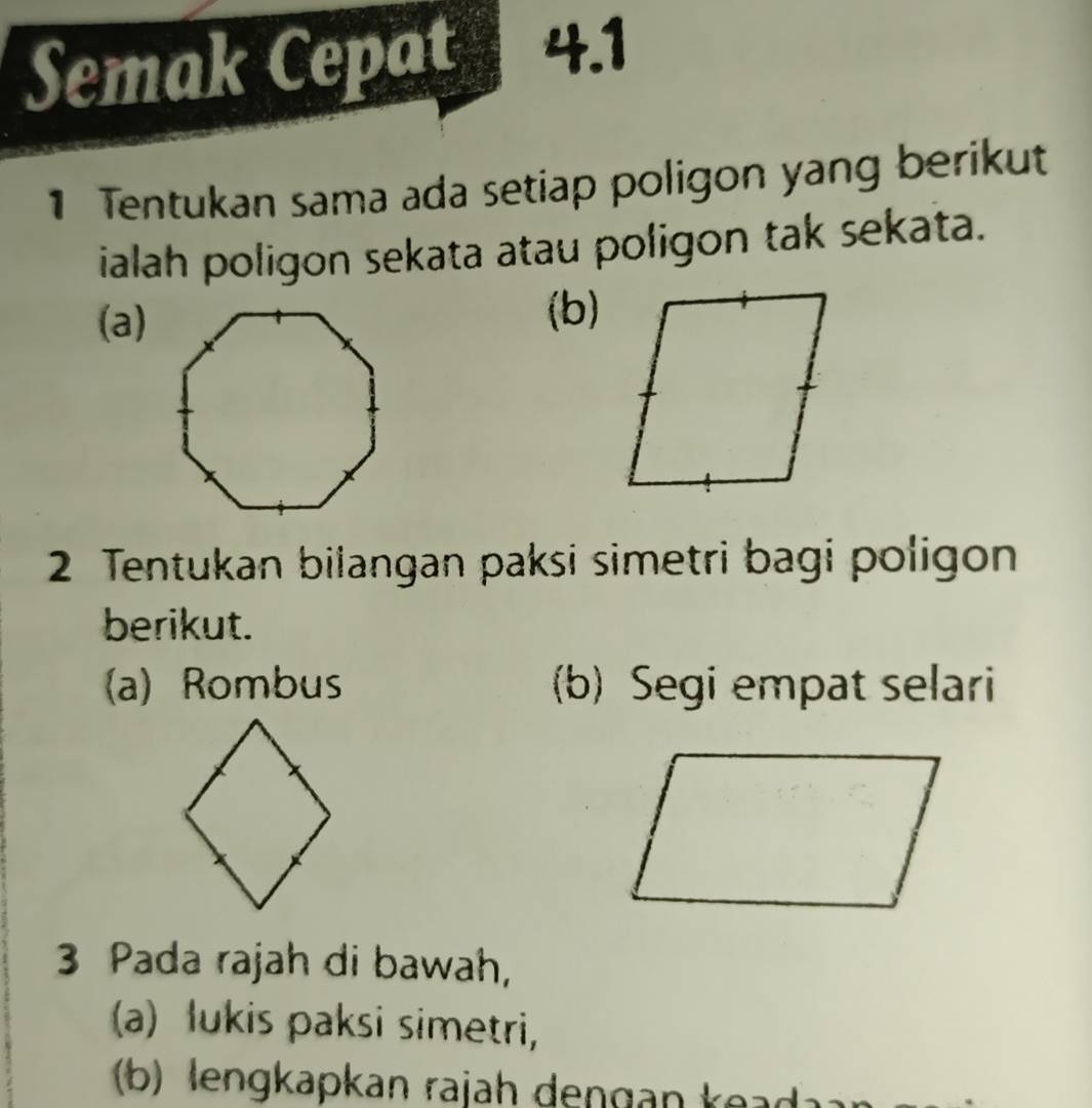 Semak Cepat 4.1 
1 Tentukan sama ada setiap poligon yang berikut 
ialah poligon sekata atau poligon tak sekata. 
(a)(b) 
2 Tentukan bilangan paksi simetri bagi poligon 
berikut. 
(a) Rombus (b) Segi empat selari 
3 Pada rajah di bawah, 
(a) lukis paksi simetri, 
(b) lengkapkan rajah dengan k