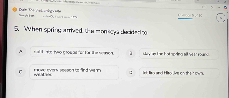 ×
https://hpro02.scholasticlearningzone.com/#/readingList ☆ D
Quiz: The Swimming Hole
Georgia Beth Lexile 40L / Word Count 1674 Question 5 of 10 ×
5. When spring arrived, the monkeys decided to
A split into two groups for for the season. B stay by the hot spring all year round.
move every season to find warm D let Jiro and Hiro live on their own.
C weather.