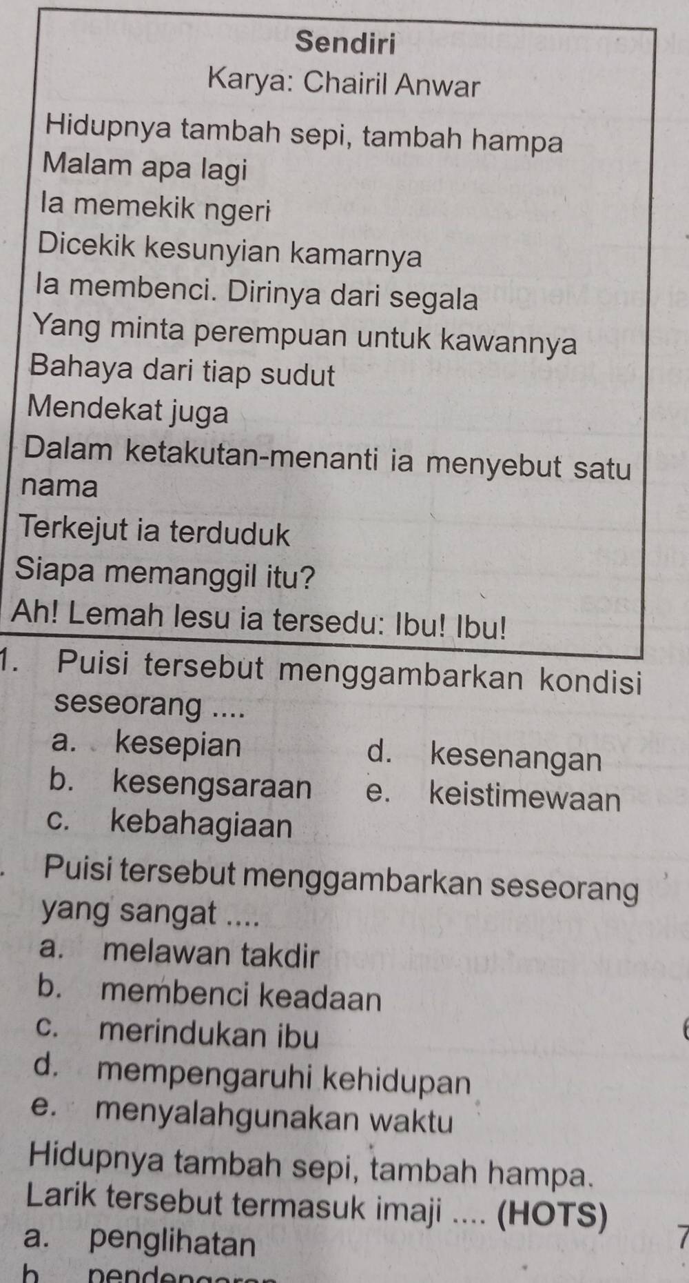 Sendiri
Karya: Chairil Anwar
Hidupnya tambah sepi, tambah hampa
Malam apa lagi
la memekik ngeri
Dicekik kesunyian kamarnya
la membenci. Dirinya dari segala
Yang minta perempuan untuk kawannya
Bahaya dari tiap sudut
Mendekat juga
Dalam ketakutan-menanti ia menyebut satu
nama
Terkejut ia terduduk
Siapa memanggil itu?
Ah! Lemah lesu ia tersedu: Ibu! Ibu!
1. Puisi tersebut menggambarkan kondisi
seseorang ....
a. kesepian d. kesenangan
b. kesengsaraan e. keistimewaan
c. kebahagiaan
Puisi tersebut menggambarkan seseorang
yang sangat ....
a. melawan takdir
b. membenci keadaan
c. merindukan ibu
d. mempengaruhi kehidupan
e. menyalahgunakan waktu
Hidupnya tambah sepi, tambah hampa.
Larik tersebut termasuk imaji .... (HOTS)
a. penglihatan