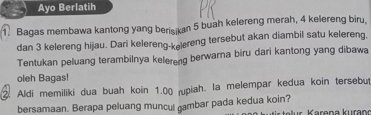 Ayo Berlatih 
1. Bagas membawa kantong yang berisikan 5 buah kelereng merah, 4 kelereng biru, 
dan 3 kelereng hijau. Dari kelereng-kelereng tersebut akan diambil satu kelereng. 
Tentukan peluang terambilnya kelereng berwarna biru dari kantong yang dibawa 
oleh Bagas! 
2. Aldi memiliki dua buah koin 1.00 rupiah. la melempar kedua koin tersebut 
bersamaan. Berapa peluang muncul gambar pada kedua koin?