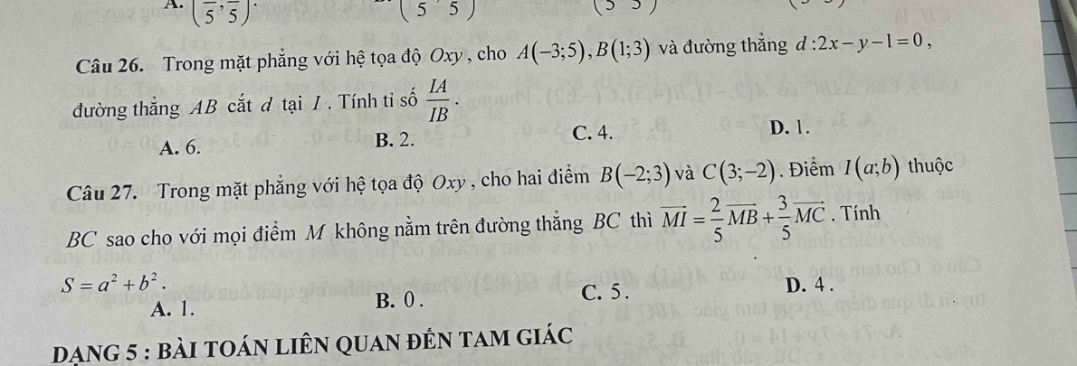 (frac 5,frac 5)^.
(55) 
- 
Câu 26. Trong mặt phẳng với hệ tọa độ Oxy , cho A(-3;5), B(1;3) và đường thắng d:2x-y-1=0, 
đường thẳng AB cắt đ tại / . Tính tỉ số  IA/IB .
A. 6. B. 2. C. 4. D. 1.
Câu 27. Trong mặt phẳng với hệ tọa độ Oxy , cho hai điểm B(-2;3) và C(3;-2). Điểm I(a;b) thuộc
BC sao cho với mọi điểm M không nằm trên đường thẳng BC thì vector MI= 2/5 vector MB+ 3/5 vector MC. Tính
S=a^2+b^2.
A. 1. B. 0. C. 5.
D. 4.
Dạng 5 : bài toán liên quan đến tam giác