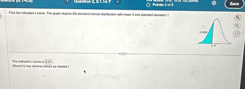 Question 2, 6.1.14-T Scure: 169%, 16 of 100 points Save 
Points: 0 of 6 
Find the indicated z score. The graph depicts the standard normal distribution with mean () and standard deviation 1. 
Q 
Q 
The indicated z score is 0.51
(Round to two decimal places as needed.)