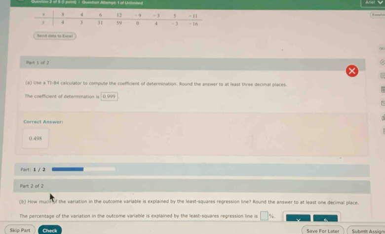 Question Altempt: 1 of Unlimited Ariel 
Españo 
Send data to Excel 
∞ 
Part 1 of 2 
(a) Use a TI- 84 calculator to compute the coefficient of determination. Round the answer to at least three decimal places. 

The coefficient of determination is (). 999
n 
Correct Answer:
0.498
Part: 1 / 2 
Part 2 of 2 
(b) How mucif of the variation in the outcome variable is explained by the least-squares regression line? Round the answer to at least one decimal place. 
The percentage of the variation in the outcome variable is explained by the least-squares regression line is □ %. 
Skip Part Check Save For Later Submit Assign