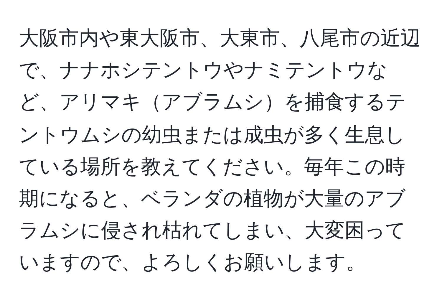 大阪市内や東大阪市、大東市、八尾市の近辺で、ナナホシテントウやナミテントウなど、アリマキアブラムシを捕食するテントウムシの幼虫または成虫が多く生息している場所を教えてください。毎年この時期になると、ベランダの植物が大量のアブラムシに侵され枯れてしまい、大変困っていますので、よろしくお願いします。