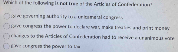 Which of the following is not true of the Articles of Confederation?
gave governing authority to a unicameral congress
gave congress the power to declare war, make treaties and print money
changes to the Articles of Confederation had to receive a unanimous vote
gave congress the power to tax