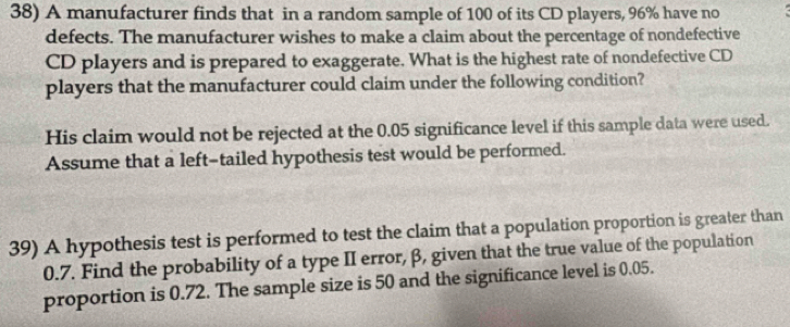 A manufacturer finds that in a random sample of 100 of its CD players, 96% have no 
defects. The manufacturer wishes to make a claim about the percentage of nondefective 
CD players and is prepared to exaggerate. What is the highest rate of nondefective CD 
players that the manufacturer could claim under the following condition? 
His claim would not be rejected at the 0.05 significance level if this sample data were used. 
Assume that a left-tailed hypothesis test would be performed. 
39) A hypothesis test is performed to test the claim that a population proportion is greater than
0.7. Find the probability of a type II error, β, given that the true value of the population 
proportion is 0.72. The sample size is 50 and the significance level is 0.05.